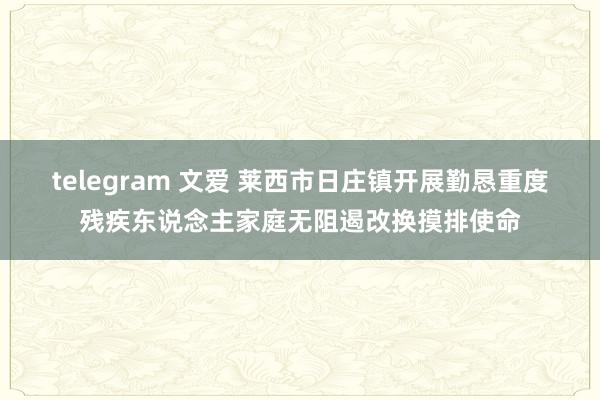 telegram 文爱 莱西市日庄镇开展勤恳重度残疾东说念主家庭无阻遏改换摸排使命