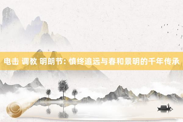 电击 调教 明朗节: 慎终追远与春和景明的千年传承