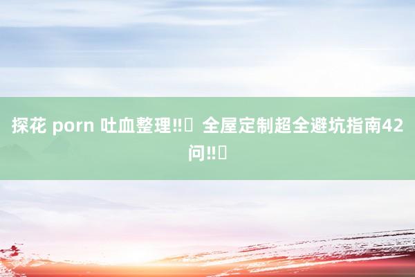 探花 porn 吐血整理‼️全屋定制超全避坑指南42问‼️