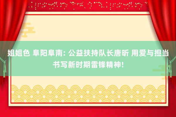 姐姐色 阜阳阜南: 公益扶持队长唐昕 用爱与担当书写新时期雷锋精神!