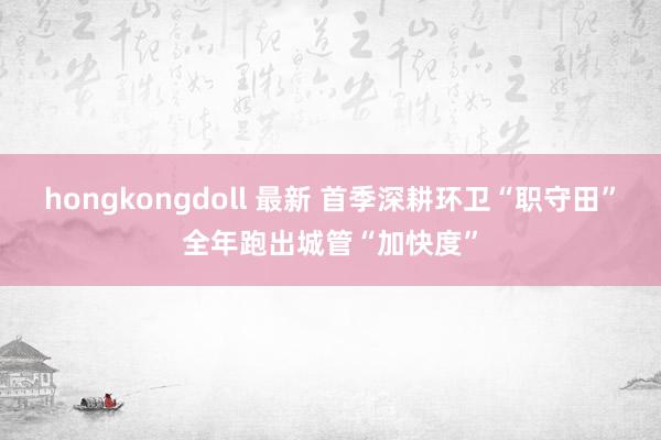 hongkongdoll 最新 首季深耕环卫“职守田”全年跑出城管“加快度”