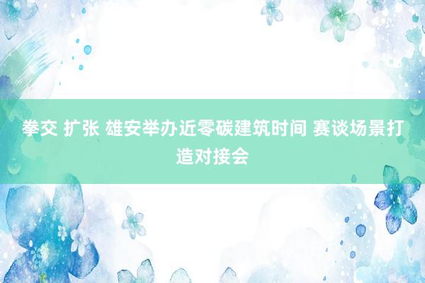 拳交 扩张 雄安举办近零碳建筑时间 赛谈场景打造对接会