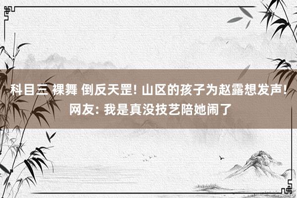 科目三 裸舞 倒反天罡! 山区的孩子为赵露想发声! 网友: 我是真没技艺陪她闹了