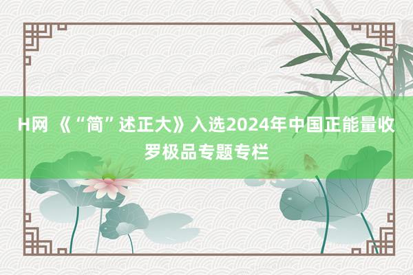 H网 《“简”述正大》入选2024年中国正能量收罗极品专题专栏