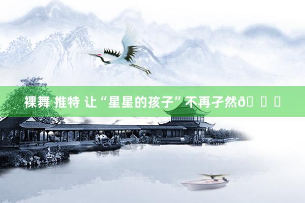 裸舞 推特 让“星星的孩子”不再孑然💕