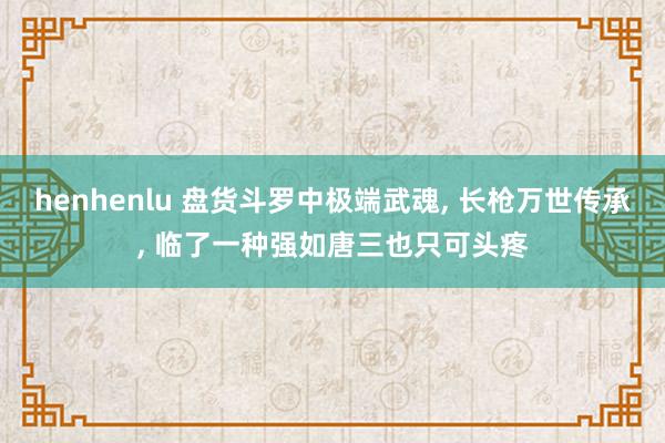 henhenlu 盘货斗罗中极端武魂, 长枪万世传承, 临了一种强如唐三也只可头疼