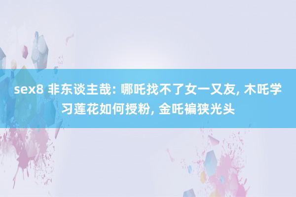 sex8 非东谈主哉: 哪吒找不了女一又友, 木吒学习莲花如何授粉, 金吒褊狭光头
