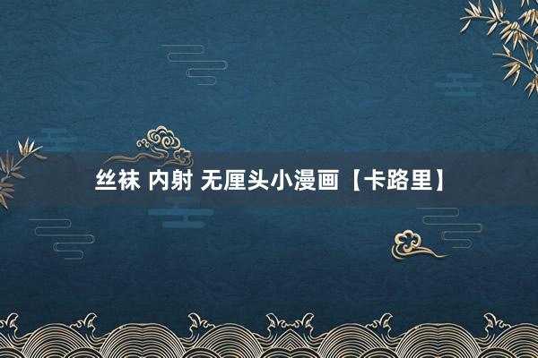 丝袜 内射 无厘头小漫画【卡路里】