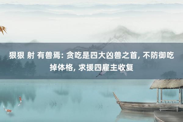 狠狠 射 有兽焉: 贪吃是四大凶兽之首, 不防御吃掉体格, 求援四雇主收复
