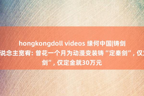 hongkongdoll videos 缘何中国|铸剑专家受年青东说念主宽宥: 曾花一个月为动漫变装铸“定秦剑”, 仅定金就30万元