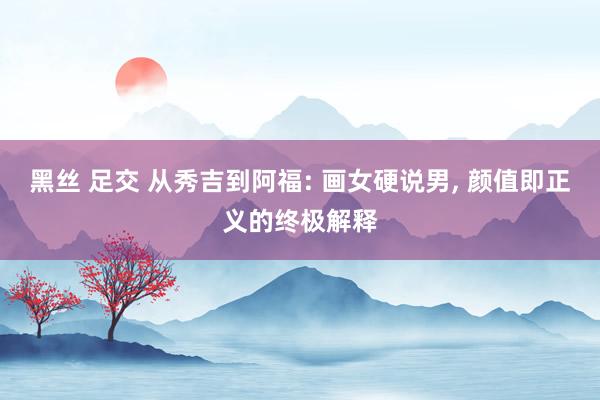 黑丝 足交 从秀吉到阿福: 画女硬说男, 颜值即正义的终极解释