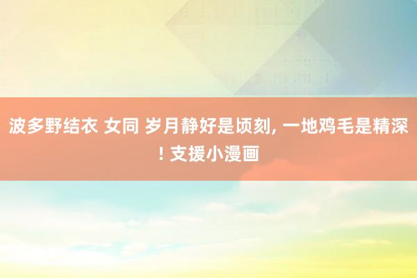 波多野结衣 女同 岁月静好是顷刻, 一地鸡毛是精深! 支援小漫画