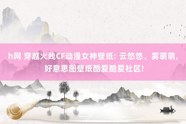 h网 穿越火线CF动漫女神壁纸: 云悠悠、雾萌萌, 好意思图壁纸酷爱酷爱社区!