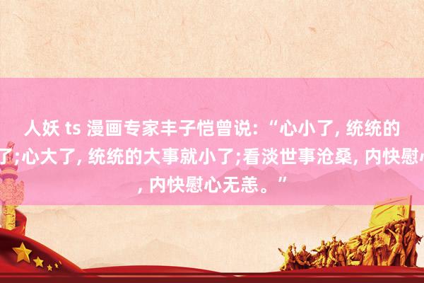 人妖 ts 漫画专家丰子恺曾说: “心小了, 统统的小事就大了;心大了, 统统的大事就小了;看淡世事沧桑, 内快慰心无恙。”