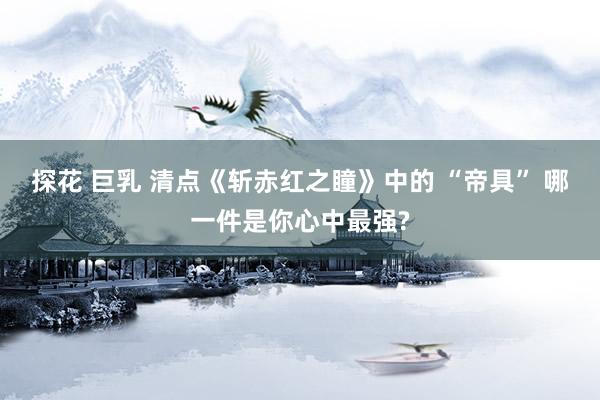 探花 巨乳 清点《斩赤红之瞳》中的 “帝具” 哪一件是你心中最强?
