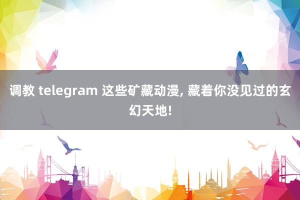 调教 telegram 这些矿藏动漫, 藏着你没见过的玄幻天地!