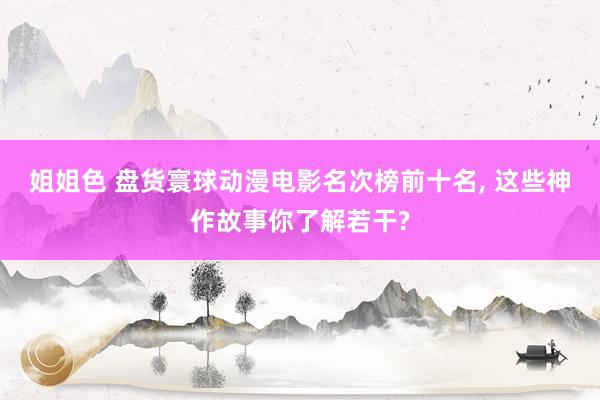 姐姐色 盘货寰球动漫电影名次榜前十名, 这些神作故事你了解若干?