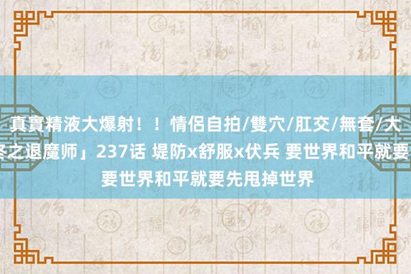 真實精液大爆射！！情侶自拍/雙穴/肛交/無套/大量噴精 「终之退魔师」237话 堤防x舒服x伏兵 要世界和平就要先甩掉世界