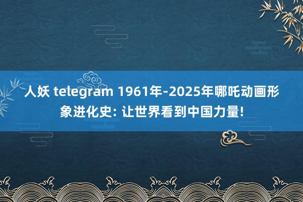 人妖 telegram 1961年-2025年哪吒动画形象进化史: 让世界看到中国力量!