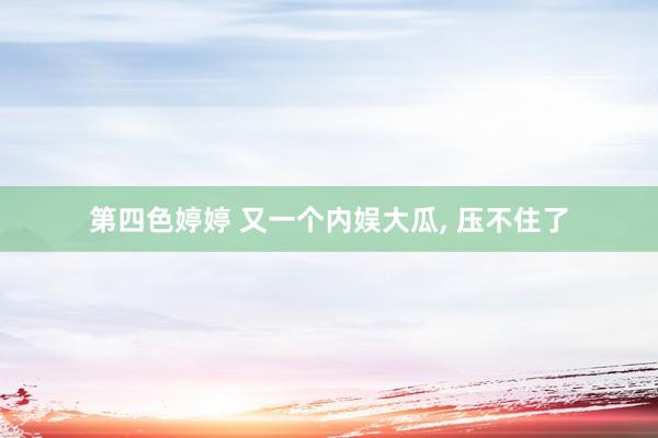 第四色婷婷 又一个内娱大瓜, 压不住了