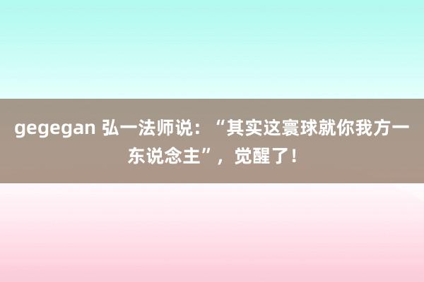 gegegan 弘一法师说：“其实这寰球就你我方一东说念主”，觉醒了！