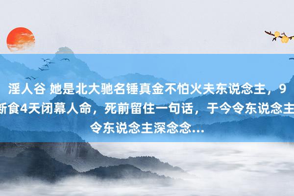 淫人谷 她是北大驰名锤真金不怕火夫东说念主，96岁主动断食4天闭幕人命，死前留住一句话，于今令东说念主深念念...