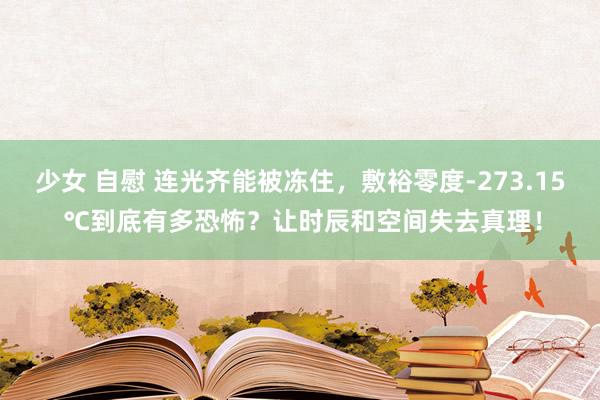 少女 自慰 连光齐能被冻住，敷裕零度-273.15 ℃到底有多恐怖？让时辰和空间失去真理！