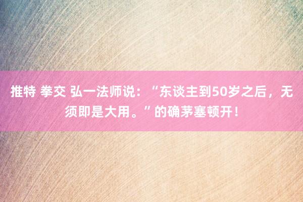推特 拳交 弘一法师说：“东谈主到50岁之后，无须即是大用。”的确茅塞顿开！