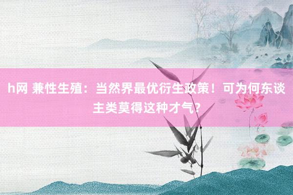 h网 兼性生殖：当然界最优衍生政策！可为何东谈主类莫得这种才气？
