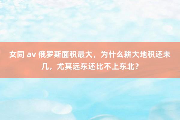 女同 av 俄罗斯面积最大，为什么耕大地积还未几，尤其远东还比不上东北？