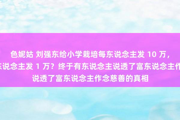 色妮姑 刘强东给小学栽培每东说念主发 10 万，60 岁以上老东说念主发 1 万？终于有东说念主说透了富东说念主作念慈善的真相