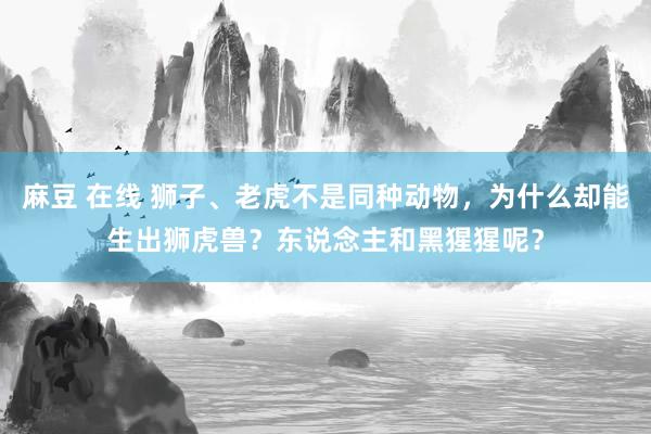 麻豆 在线 狮子、老虎不是同种动物，为什么却能生出狮虎兽？东说念主和黑猩猩呢？