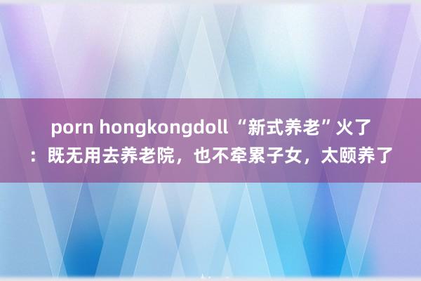 porn hongkongdoll “新式养老”火了：既无用去养老院，也不牵累子女，太颐养了
