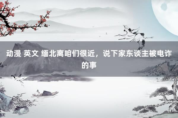 动漫 英文 缅北离咱们很近，说下家东谈主被电诈的事