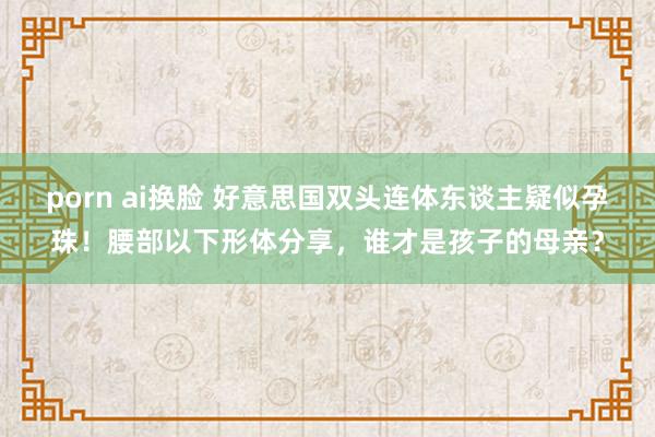 porn ai换脸 好意思国双头连体东谈主疑似孕珠！腰部以下形体分享，谁才是孩子的母亲？