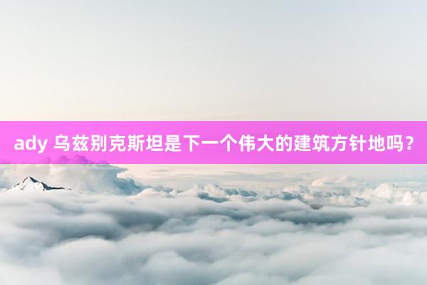 ady 乌兹别克斯坦是下一个伟大的建筑方针地吗？