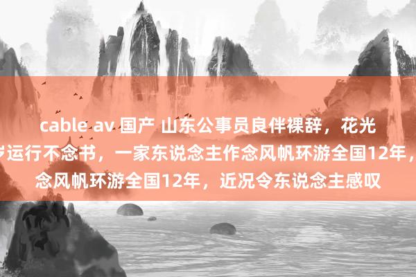 cable av 国产 山东公事员良伴裸辞，花光40万不上班，儿子8岁运行不念书，一家东说念主作念风帆环游全国12年，近况令东说念主感叹