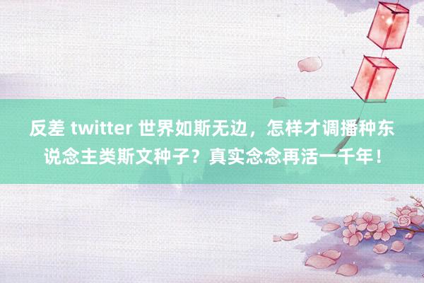 反差 twitter 世界如斯无边，怎样才调播种东说念主类斯文种子？真实念念再活一千年！