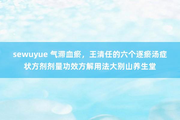 sewuyue 气滞血瘀，王清任的六个逐瘀汤症状方剂剂量功效方解用法大别山养生堂