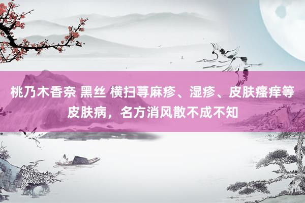 桃乃木香奈 黑丝 横扫荨麻疹、湿疹、皮肤瘙痒等皮肤病，名方消风散不成不知