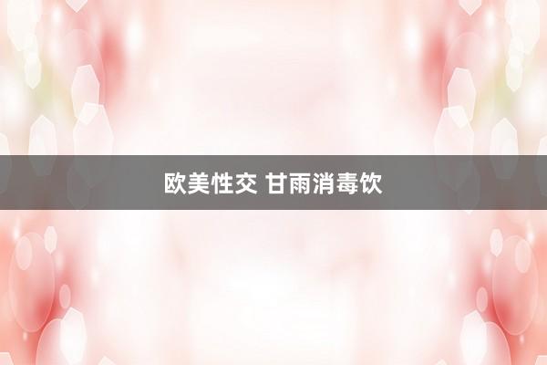 欧美性交 甘雨消毒饮