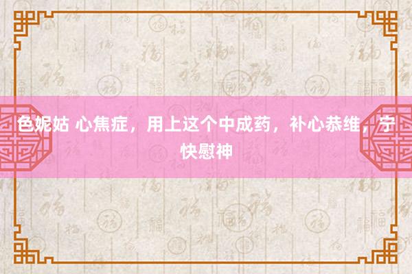 色妮姑 心焦症，用上这个中成药，补心恭维，宁快慰神