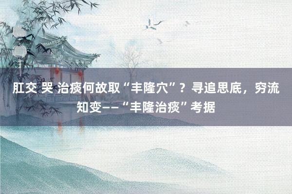 肛交 哭 治痰何故取“丰隆穴”？寻追思底，穷流知变——“丰隆治痰”考据