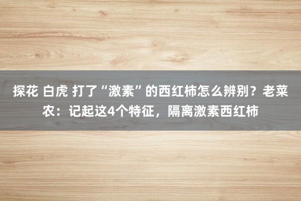 探花 白虎 打了“激素”的西红柿怎么辨别？老菜农：记起这4个特征，隔离激素西红柿