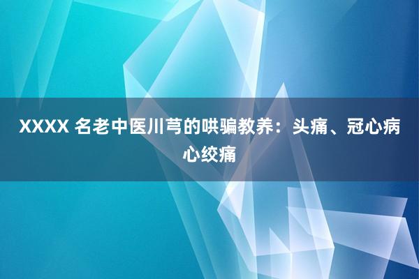XXXX 名老中医川芎的哄骗教养：头痛、冠心病心绞痛