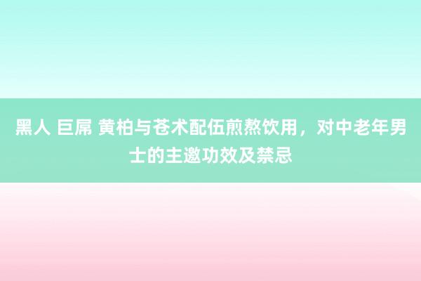 黑人 巨屌 黄柏与苍术配伍煎熬饮用，对中老年男士的主邀功效及禁忌