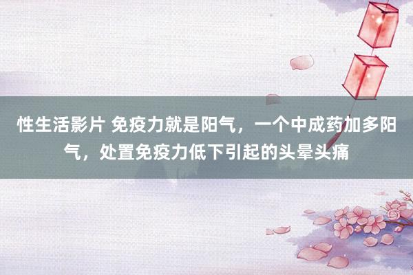 性生活影片 免疫力就是阳气，一个中成药加多阳气，处置免疫力低下引起的头晕头痛