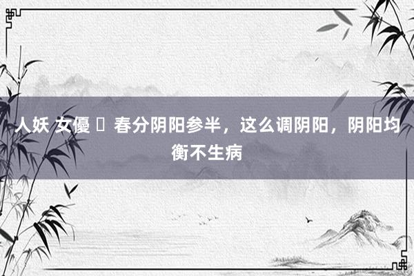 人妖 女優 ​春分阴阳参半，这么调阴阳，阴阳均衡不生病