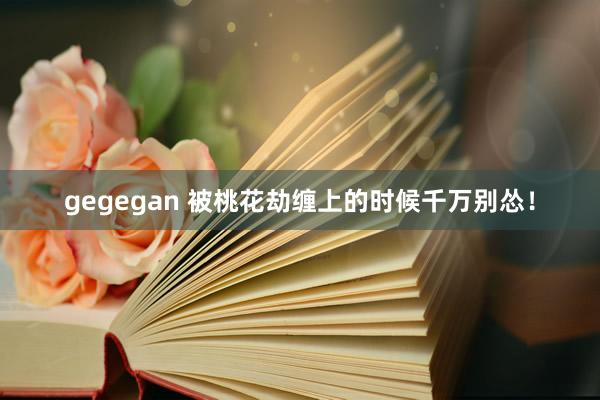 gegegan 被桃花劫缠上的时候千万别怂！