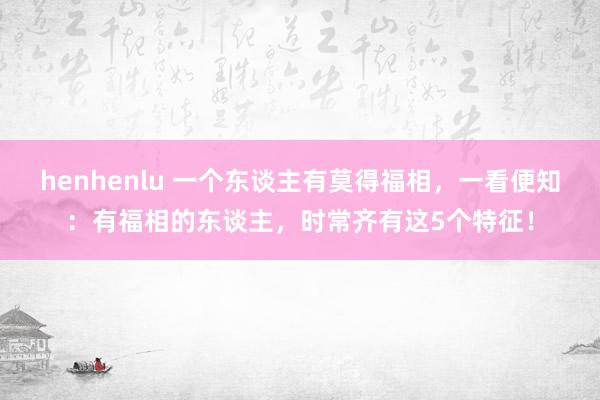 henhenlu 一个东谈主有莫得福相，一看便知：有福相的东谈主，时常齐有这5个特征！